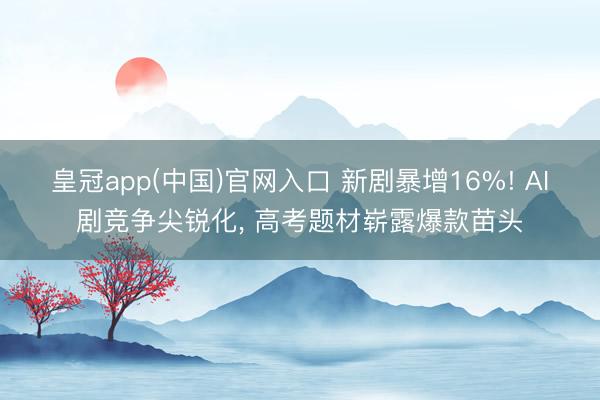 皇冠app(中国)官网入口 新剧暴增16%! AI剧竞争尖锐化， 高考题材崭露爆款苗头