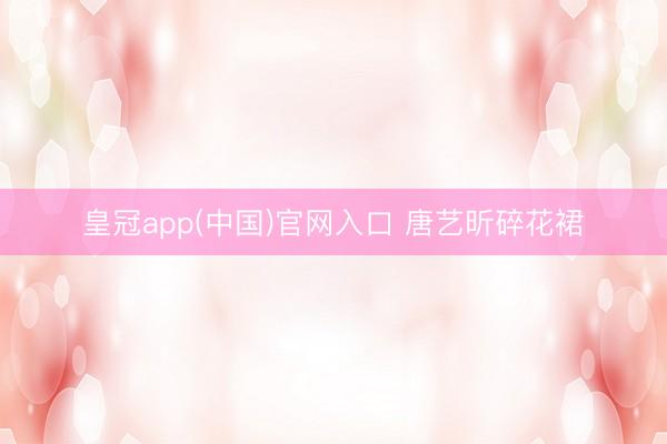 皇冠app(中国)官网入口 唐艺昕碎花裙