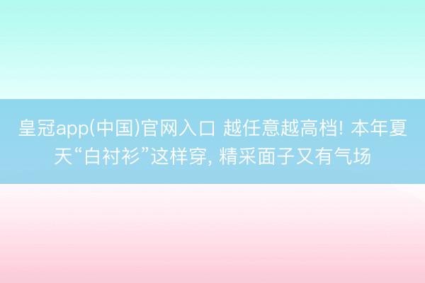 皇冠app(中国)官网入口 越任意越高档! 本年夏天“白衬衫”这样穿, 精采面子又有气场