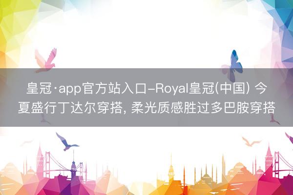 皇冠·app官方站入口-Royal皇冠(中国) 今夏盛行丁达尔穿搭， 柔光质感胜过多巴胺穿搭