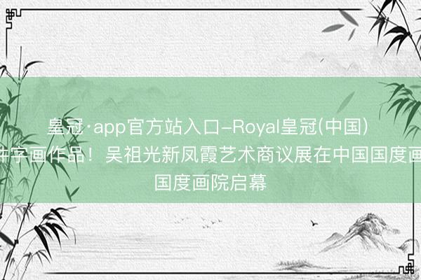 皇冠·app官方站入口-Royal皇冠(中国) 100余件字画作品!吴祖光新凤霞艺术商议展在中国国度画院启幕