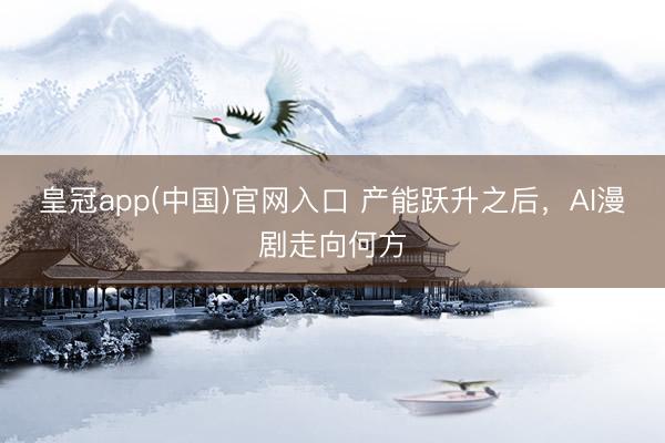皇冠app(中国)官网入口 产能跃升之后，AI漫剧走向何方