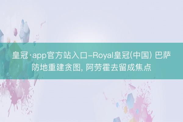皇冠·app官方站入口-Royal皇冠(中国) 巴萨防地重建贪图， 阿劳霍去留成焦点