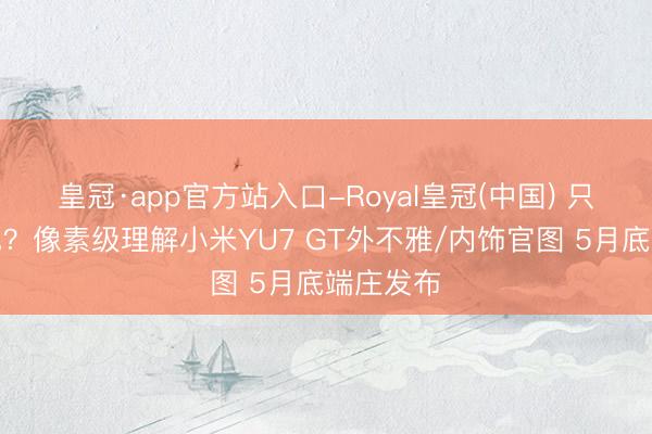 皇冠·app官方站入口-Royal皇冠(中国) 只看到红色？像素级理解小米YU7 GT外不雅/内饰官图 5月底端庄发布