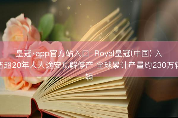 皇冠·app官方站入口-Royal皇冠(中国) 入伍超20年人人途安瓦解停产 全球累计产量约230万辆