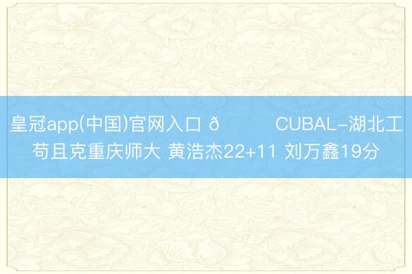 皇冠app(中国)官网入口 🏀CUBAL-湖北工苟且克重庆师大 黄浩杰22+11 刘万鑫19分