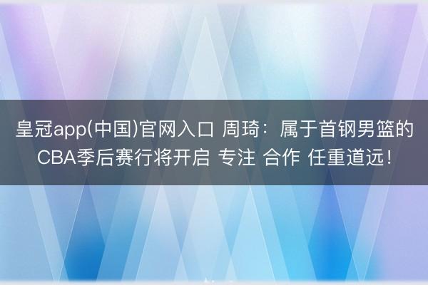 皇冠app(中国)官网入口 周琦：属于首钢男篮的CBA季后赛行将开启 专注 合作 任重道远！