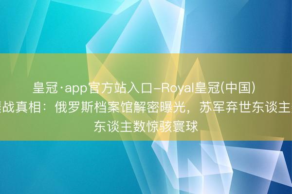 皇冠·app官方站入口-Royal皇冠(中国) 张含韵岛鏖战真相：俄罗斯档案馆解密曝光，苏军弃世东谈主数惊骇寰球
