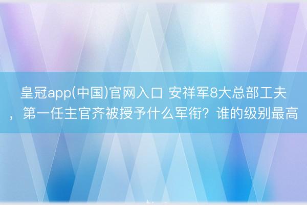 皇冠app(中国)官网入口 安祥军8大总部工夫，第一任主官齐被授予什么军衔？谁的级别最高