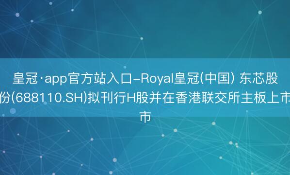 皇冠·app官方站入口-Royal皇冠(中国) 东芯股份(688110.SH)拟刊行H股并在香港联交所主板上市