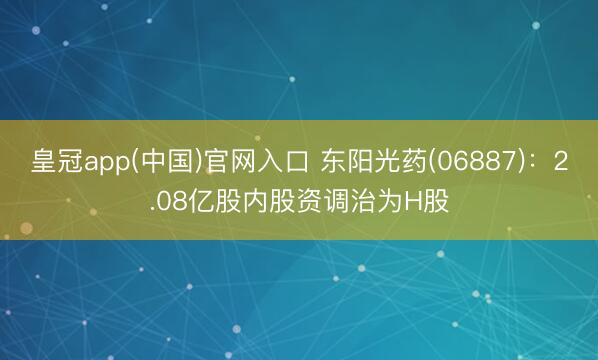 皇冠app(中国)官网入口 东阳光药(06887)：2.08亿股内股资调治为H股