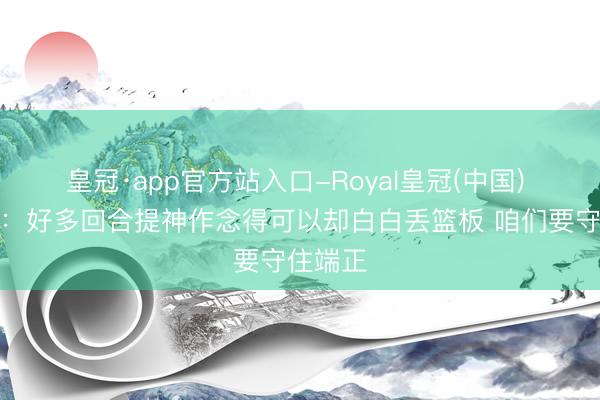 皇冠·app官方站入口-Royal皇冠(中国) 马克西：好多回合提神作念得可以却白白丢篮板 咱们要守住端正