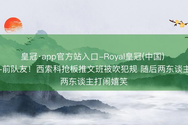 皇冠·app官方站入口-Royal皇冠(中国) 法国同乡+前队友！西索科抢板推文班被吹犯规 随后两东谈主打闹嬉笑
