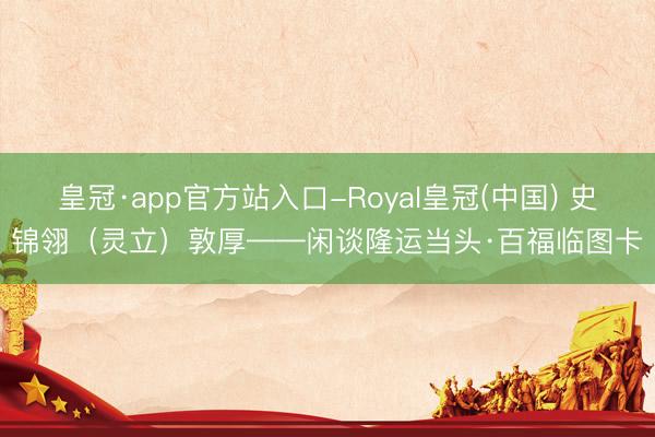 皇冠·app官方站入口-Royal皇冠(中国) 史锦翎（灵立）敦厚——闲谈隆运当头·百福临图卡