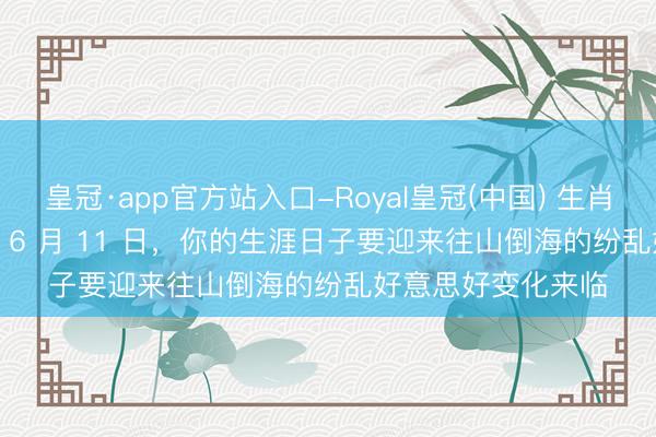 皇冠·app官方站入口-Royal皇冠(中国) 生肖猪，5 月 23 日至 6 月 11 日，你的生涯日子要迎来往山倒海的纷乱好意思好变化来临