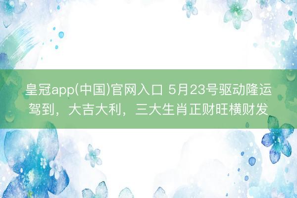 皇冠app(中国)官网入口 5月23号驱动隆运驾到，大吉大利，三大生肖正财旺横财发