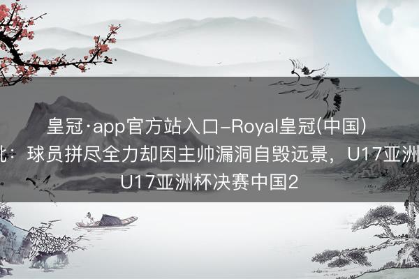 皇冠·app官方站入口-Royal皇冠(中国) 董路赛后痛批：球员拼尽全力却因主帅漏洞自毁远景，U17亚洲杯决赛中国2