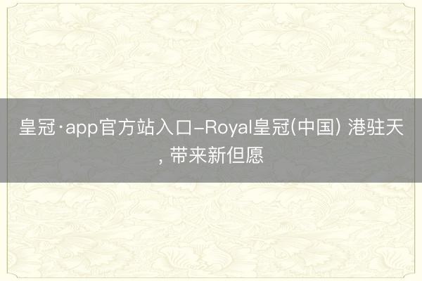 皇冠·app官方站入口-Royal皇冠(中国) 港驻天, 带来新但愿