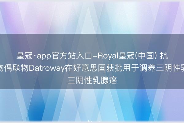 皇冠·app官方站入口-Royal皇冠(中国) 抗体药物偶联物Datroway在好意思国获批用于调养三阴性乳腺癌