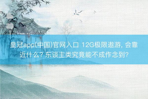 皇冠app(中国)官网入口 12G极限遨游， 会靠近什么? 东谈主类究竟能不成作念到?