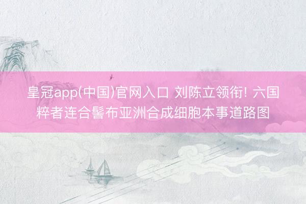 皇冠app(中国)官网入口 刘陈立领衔! 六国粹者连合髻布亚洲合成细胞本事道路图