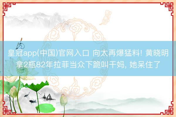 皇冠app(中国)官网入口 向太再爆猛料! 黄晓明拿2瓶82年拉菲当众下跪叫干妈， 她呆住了