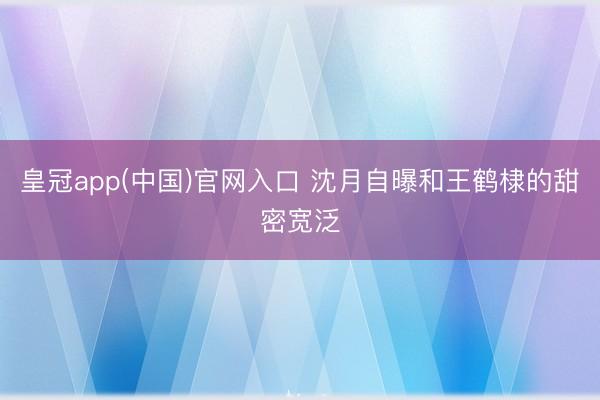 皇冠app(中国)官网入口 沈月自曝和王鹤棣的甜密宽泛