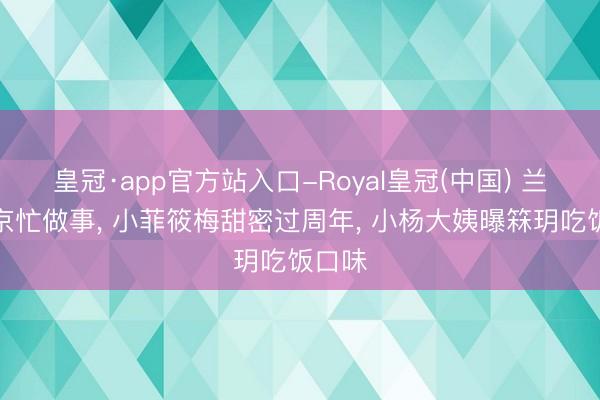 皇冠·app官方站入口-Royal皇冠(中国) 兰姐回京忙做事, 小菲筱梅甜密过周年, 小杨大姨曝箖玥吃饭口味