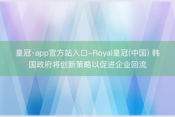 皇冠·app官方站入口-Royal皇冠(中国) 韩国政府将创新策略以促进企业回流