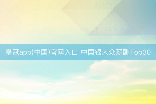 皇冠app(中国)官网入口 中国银大众薪酬Top30