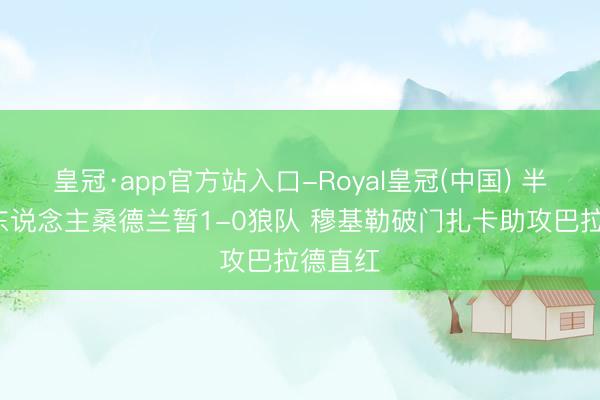 皇冠·app官方站入口-Royal皇冠(中国) 半场-十东说念主桑德兰暂1-0狼队 穆基勒破门扎卡助攻巴拉德直红