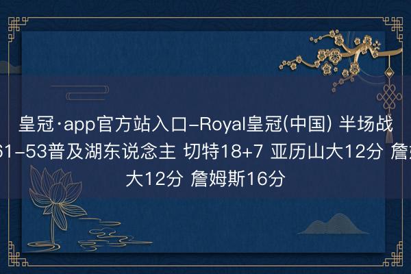 皇冠·app官方站入口-Royal皇冠(中国) 半场战报-雷霆61-53普及湖东说念主 切特18+7 亚历山大12分 詹姆斯16分