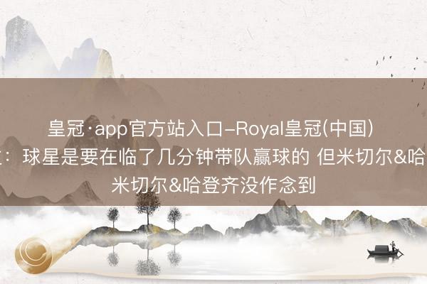 皇冠·app官方站入口-Royal皇冠(中国) 媒体东说念主:球星是要在临了几分钟带队赢球的 但米切尔&哈登齐没作念到