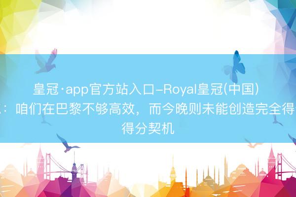 皇冠·app官方站入口-Royal皇冠(中国) 诺伊尔:咱们在巴黎不够高效,而今晚则未能创造完全得分契机