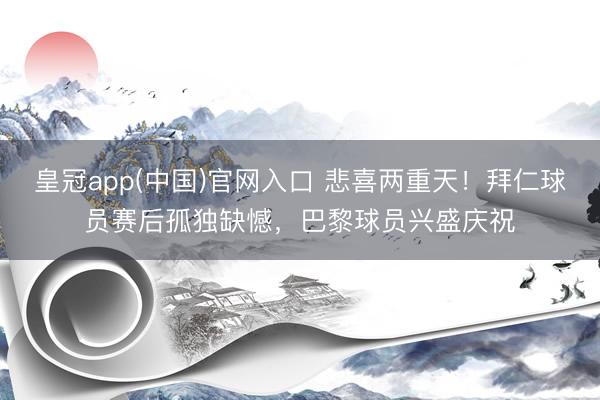 皇冠app(中国)官网入口 悲喜两重天！拜仁球员赛后孤独缺憾，巴黎球员兴盛庆祝