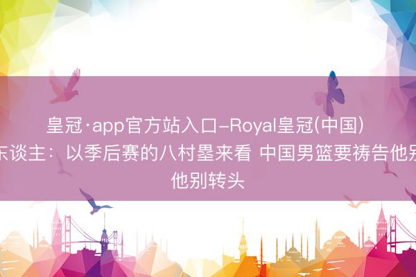 皇冠·app官方站入口-Royal皇冠(中国) 媒体东谈主：以季后赛的八村塁来看 中