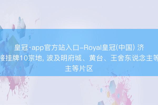 皇冠·app官方站入口-Royal皇冠(中国) 济南邻接挂牌10宗地， 波及明府城、黄台、王舍东说念主等片区