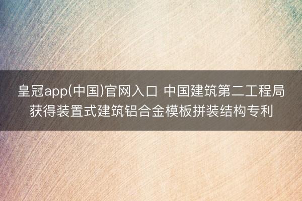 皇冠app(中国)官网入口 中国建筑第二工程局获得装置式建筑铝合金模板拼装结构专利