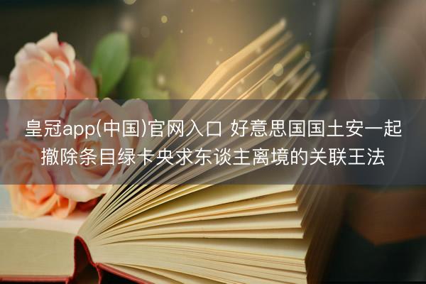 皇冠app(中国)官网入口 好意思国国土安一起撤除条目绿卡央求东谈主离境的关联王法