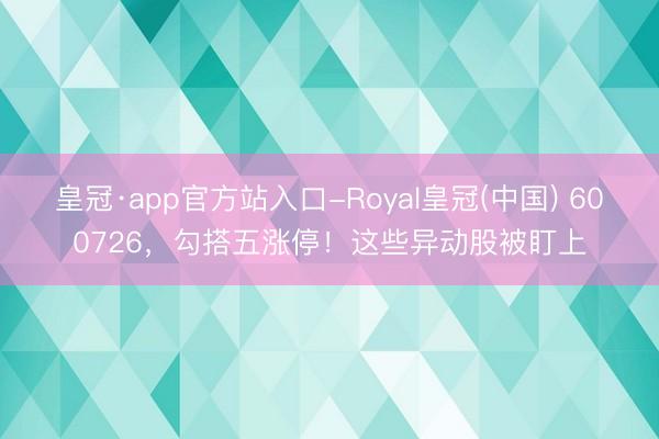 皇冠·app官方站入口-Royal皇冠(中国) 600726，勾搭五涨停！这些异动股被盯上
