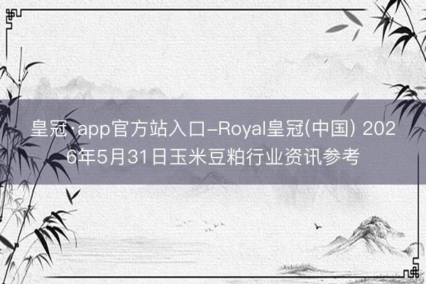 皇冠·app官方站入口-Royal皇冠(中国) 2026年5月31日玉米豆粕行业资讯参考
