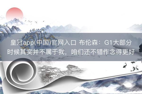 皇冠app(中国)官网入口 布伦森：G1大部分时候其实并不属于我，咱们还不错作念得更好