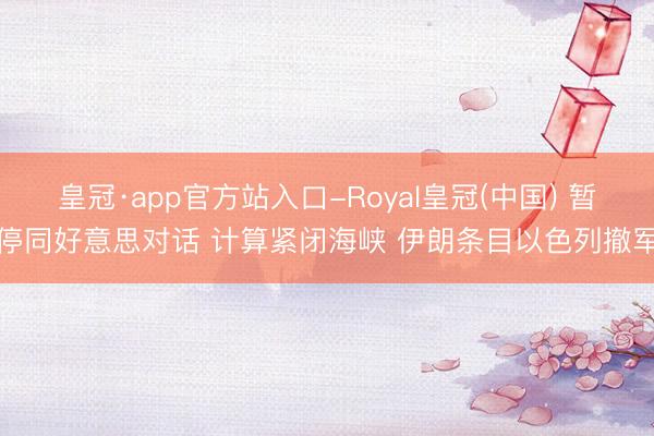 皇冠·app官方站入口-Royal皇冠(中国) 暂停同好意思对话 计算紧闭海峡 伊朗条目以色列撤军