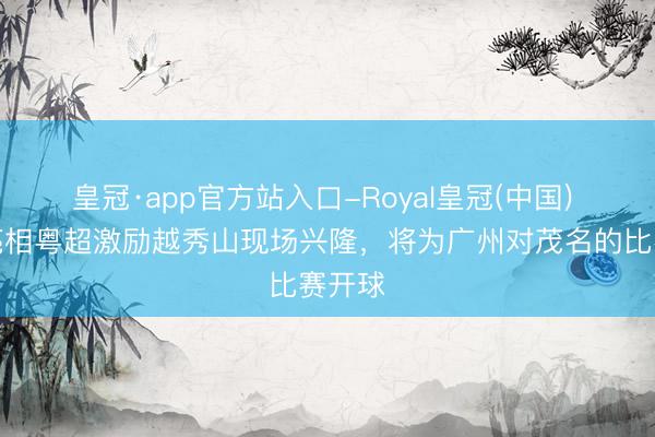 皇冠·app官方站入口-Royal皇冠(中国) 欧文亮相粤超激励越秀山现场兴隆，将为广州对茂名的比赛开球
