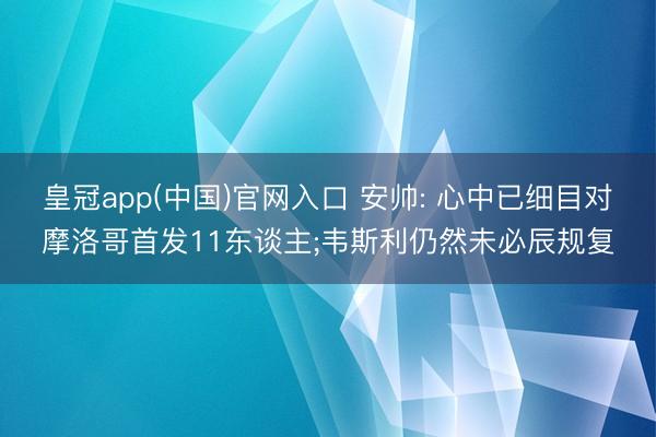 皇冠app(中国)官网入口 安帅: 心中已细目对摩洛哥首发11东谈主;韦斯利仍然未必辰规复