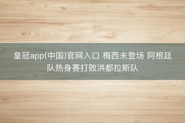 皇冠app(中国)官网入口 梅西未登场 阿根廷队热身赛打败洪都拉斯队