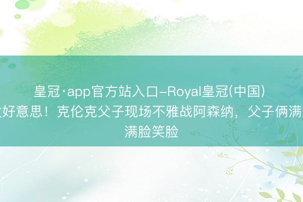 皇冠·app官方站入口-Royal皇冠(中国) 热诚太好意思！克伦克父子现场不雅战阿森纳，父子俩满脸笑脸