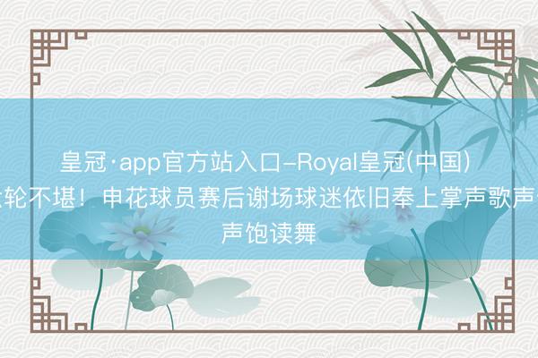 皇冠·app官方站入口-Royal皇冠(中国) 贯穿六轮不堪！申花球员赛后谢场球迷依旧奉上掌声歌声饱读舞