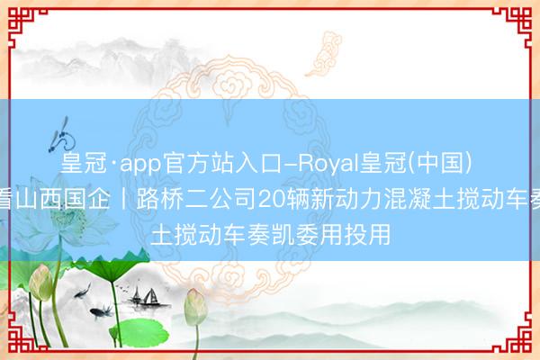 皇冠·app官方站入口-Royal皇冠(中国) 高质地发展看山西国企丨路桥二公司20辆新动力混凝土搅动车奏凯委用投用