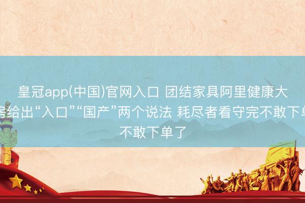 皇冠app(中国)官网入口 团结家具阿里健康大药房给出“入口”“国产”两个说法 耗尽者看守完不敢下单了